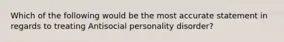 Which of the following would be the most accurate statement in regards to treating Antisocial personality disorder?