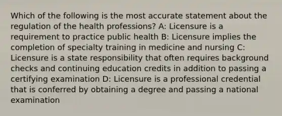 Which of the following is the most accurate statement about the regulation of the health professions? A: Licensure is a requirement to practice public health B: Licensure implies the completion of specialty training in medicine and nursing C: Licensure is a state responsibility that often requires background checks and continuing education credits in addition to passing a certifying examination D: Licensure is a professional credential that is conferred by obtaining a degree and passing a national examination