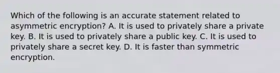 Which of the following is an accurate statement related to asymmetric encryption? A. It is used to privately share a private key. B. It is used to privately share a public key. C. It is used to privately share a secret key. D. It is faster than symmetric encryption.