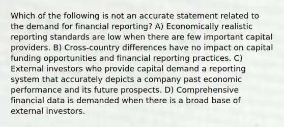 Which of the following is not an accurate statement related to the demand for financial reporting? A) Economically realistic reporting standards are low when there are few important capital providers. B) Cross-country differences have no impact on capital funding opportunities and financial reporting practices. C) External investors who provide capital demand a reporting system that accurately depicts a company past economic performance and its future prospects. D) Comprehensive financial data is demanded when there is a broad base of external investors.