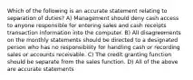 Which of the following is an accurate statement relating to separation of duties? A) Management should deny cash access to anyone responsible for entering sales and cash receipts transaction information into the computer. B) All disagreements on the monthly statements should be directed to a designated person who has no responsibility for handling cash or recording sales or accounts receivable. C) The credit granting function should be separate from the sales function. D) All of the above are accurate statements