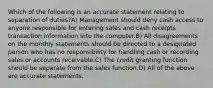 Which of the following is an accurate statement relating to separation of duties?A) Management should deny cash access to anyone responsible for entering sales and cash receipts transaction information into the computer.B) All disagreements on the monthly statements should be directed to a designated person who has no responsibility for handling cash or recording sales or accounts receivable.C) The credit granting function should be separate from the sales function.D) All of the above are accurate statements.