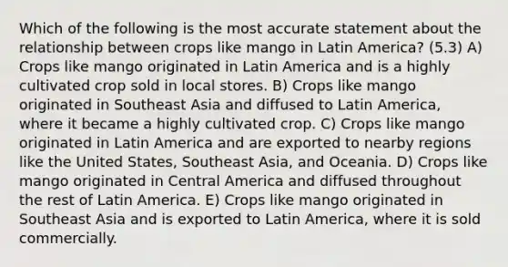 Which of the following is the most accurate statement about the relationship between crops like mango in Latin America? (5.3) A) Crops like mango originated in Latin America and is a highly cultivated crop sold in local stores. B) Crops like mango originated in Southeast Asia and diffused to Latin America, where it became a highly cultivated crop. C) Crops like mango originated in Latin America and are exported to nearby regions like the United States, Southeast Asia, and Oceania. D) Crops like mango originated in Central America and diffused throughout the rest of Latin America. E) Crops like mango originated in Southeast Asia and is exported to Latin America, where it is sold commercially.