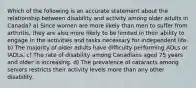 Which of the following is an accurate statement about the relationship between disability and activity among older adults in Canada? a) Since women are more likely than men to suffer from arthritis, they are also more likely to be limited in their ability to engage in the activities and tasks necessary for independent life. b) The majority of older adults have difficulty performing ADLs or IADLs. c) The rate of disability among Canadians aged 75 years and older is increasing. d) The prevalence of cataracts among seniors restricts their activity levels more than any other disability.