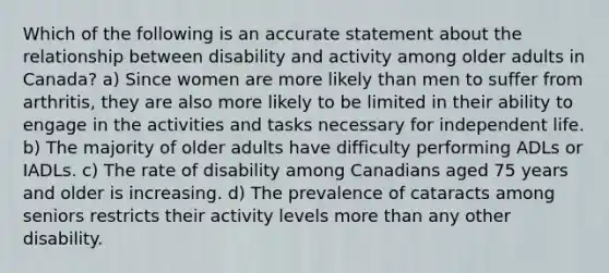 Which of the following is an accurate statement about the relationship between disability and activity among older adults in Canada? a) Since women are more likely than men to suffer from arthritis, they are also more likely to be limited in their ability to engage in the activities and tasks necessary for independent life. b) The majority of older adults have difficulty performing ADLs or IADLs. c) The rate of disability among Canadians aged 75 years and older is increasing. d) The prevalence of cataracts among seniors restricts their activity levels more than any other disability.