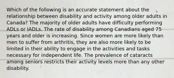 Which of the following is an accurate statement about the relationship between disability and activity among older adults in Canada? The majority of older adults have difficulty performing ADLs or IADLs. The rate of disability among Canadians aged 75 years and older is increasing. Since women are more likely than men to suffer from arthritis, they are also more likely to be limited in their ability to engage in the activities and tasks necessary for independent life. The prevalence of cataracts among seniors restricts their activity levels more than any other disability.