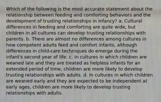 Which of the following is the most accurate statement about the relationship between feeding and comforting behaviors and the development of trusting relationships in infancy? a. Cultural differences in feeding and comforting are quite wide, but children in all cultures can develop trusting relationships with parents. b. There are almost no differences among cultures in how competent adults feed and comfort infants, although differences in child-care techniques do emerge during the infant's second year of life. c. In cultures in which children are weaned late and they are treated as helpless infants for an extended period of time, children are more likely to develop trusting relationships with adults. d. In cultures in which children are weaned early and they are expected to be independent at early ages, children are more likely to develop trusting relationships with adults.