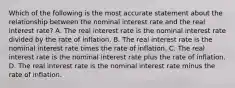 Which of the following is the most accurate statement about the relationship between the nominal interest rate and the real interest rate? A. The real interest rate is the nominal interest rate divided by the rate of inflation. B. The real interest rate is the nominal interest rate times the rate of inflation. C. The real interest rate is the nominal interest rate plus the rate of inflation. D. The real interest rate is the nominal interest rate minus the rate of inflation.