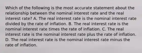 Which of the following is the most accurate statement about the relationship between the nominal interest rate and the real interest rate? A. The real interest rate is the nominal interest rate divided by the rate of inflation. B. The real interest rate is the nominal interest rate times the rate of inflation. C. The real interest rate is the nominal interest rate plus the rate of inflation. D. The real interest rate is the nominal interest rate minus the rate of inflation.