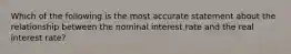 Which of the following is the most accurate statement about the relationship between the nominal interest rate and the real interest rate?