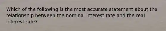 Which of the following is the most accurate statement about the relationship between the nominal interest rate and the real interest rate?