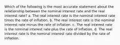 Which of the following is the most accurate statement about the relationship between the nominal interest rate and the real interest rate? a. The real interest rate is the nominal interest rate times the rate of inflation. b. The real interest rate is the nominal interest rate minus the rate of inflation. c. The real interest rate is the nominal interest rate plus the rate of inflation. d. The real interest rate is the nominal interest rate divided by the rate of inflation.