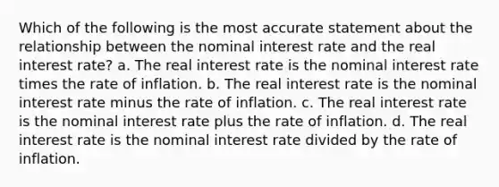 Which of the following is the most accurate statement about the relationship between the nominal interest rate and the real interest rate? a. The real interest rate is the nominal interest rate times the rate of inflation. b. The real interest rate is the nominal interest rate minus the rate of inflation. c. The real interest rate is the nominal interest rate plus the rate of inflation. d. The real interest rate is the nominal interest rate divided by the rate of inflation.