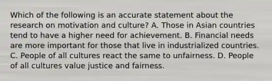 Which of the following is an accurate statement about the research on motivation and culture? A. Those in Asian countries tend to have a higher need for achievement. B. Financial needs are more important for those that live in industrialized countries. C. People of all cultures react the same to unfairness. D. People of all cultures value justice and fairness.