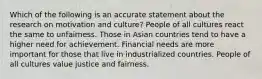 Which of the following is an accurate statement about the research on motivation and culture? People of all cultures react the same to unfairness. Those in Asian countries tend to have a higher need for achievement. Financial needs are more important for those that live in industrialized countries. People of all cultures value justice and fairness.