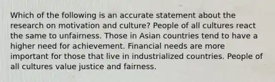 Which of the following is an accurate statement about the research on motivation and culture? People of all cultures react the same to unfairness. Those in Asian countries tend to have a higher need for achievement. Financial needs are more important for those that live in industrialized countries. People of all cultures value justice and fairness.