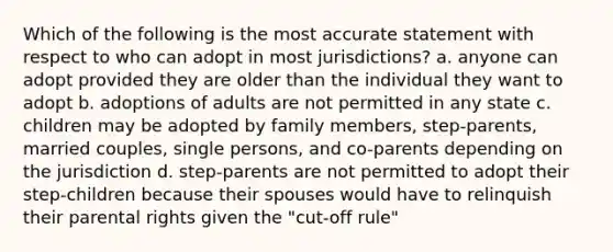 Which of the following is the most accurate statement with respect to who can adopt in most jurisdictions? a. anyone can adopt provided they are older than the individual they want to adopt b. adoptions of adults are not permitted in any state c. children may be adopted by family members, step-parents, married couples, single persons, and co-parents depending on the jurisdiction d. step-parents are not permitted to adopt their step-children because their spouses would have to relinquish their parental rights given the "cut-off rule"