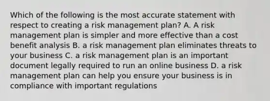 Which of the following is the most accurate statement with respect to creating a risk management plan? A. A risk management plan is simpler and more effective than a cost benefit analysis B. a risk management plan eliminates threats to your business C. a risk management plan is an important document legally required to run an online business D. a risk management plan can help you ensure your business is in compliance with important regulations