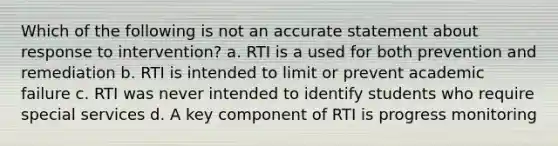 Which of the following is not an accurate statement about response to intervention? a. RTI is a used for both prevention and remediation b. RTI is intended to limit or prevent academic failure c. RTI was never intended to identify students who require special services d. A key component of RTI is progress monitoring