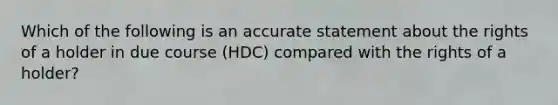 Which of the following is an accurate statement about the rights of a holder in due course (HDC) compared with the rights of a holder?