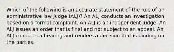 Which of the following is an accurate statement of the role of an administrative law judge (ALJ)? An ALJ conducts an investigation based on a formal complaint. An ALJ is an independent judge. An ALJ issues an order that is final and not subject to an appeal. An ALJ conducts a hearing and renders a decision that is binding on the parties.