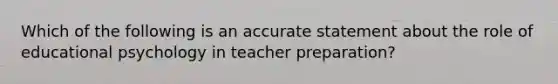 Which of the following is an accurate statement about the role of educational psychology in teacher preparation?