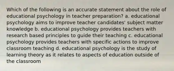 Which of the following is an accurate statement about the role of educational psychology in teacher preparation? a. educational psychology aims to improve teacher candidates' subject matter knowledge b. educational psychology provides teachers with research based principles to guide their teaching c. educational psychology provides teachers with specific actions to improve classroom teaching d. educational psychology is the study of learning theory as it relates to aspects of education outside of the classroom