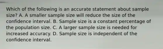 Which of the following is an accurate statement about sample size? A. A smaller sample size will reduce the size of the confidence interval. B. Sample size is a constant percentage of the population size. C. A larger sample size is needed for increased accuracy. D. Sample size is independent of the confidence interval.