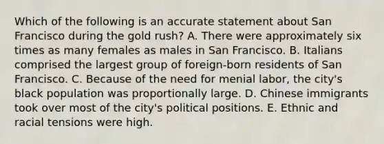 Which of the following is an accurate statement about San Francisco during the gold rush? A. There were approximately six times as many females as males in San Francisco. B. Italians comprised the largest group of foreign-born residents of San Francisco. C. Because of the need for menial labor, the city's black population was proportionally large. D. Chinese immigrants took over most of the city's political positions. E. Ethnic and racial tensions were high.