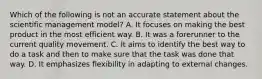 Which of the following is not an accurate statement about the scientific management model? A. It focuses on making the best product in the most efficient way. B. It was a forerunner to the current quality movement. C. It aims to identify the best way to do a task and then to make sure that the task was done that way. D. It emphasizes flexibility in adapting to external changes.