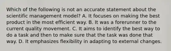 Which of the following is not an accurate statement about the scientific management model? A. It focuses on making the best product in the most efficient way. B. It was a forerunner to the current quality movement. C. It aims to identify the best way to do a task and then to make sure that the task was done that way. D. It emphasizes flexibility in adapting to external changes.