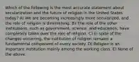 Which of the following is the most accurate statement about secularization and the future of religion in the United States today? A) We are becoming increasingly more secularized, and the role of religion is diminishing. B) The role of the other institutions, such as government, science, and education, have completely taken over the role of religion. C) In spite of the changes occurring, the institution of religion remains a fundamental component of every society. D) Religion is an important institution mainly among the working class. E) None of the above.