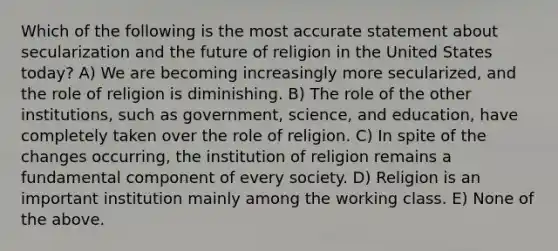 Which of the following is the most accurate statement about secularization and the future of religion in the United States today? A) We are becoming increasingly more secularized, and the role of religion is diminishing. B) The role of the other institutions, such as government, science, and education, have completely taken over the role of religion. C) In spite of the changes occurring, the institution of religion remains a fundamental component of every society. D) Religion is an important institution mainly among the working class. E) None of the above.