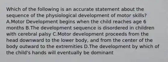 Which of the following is an accurate statement about the sequence of the physiological development of motor skills? A.Motor Development begins when the child reaches age 6 months B.The development sequence is disordered in children with cerebral palsy C.Motor development proceeds from the head downward to the lower body, and from the center of the body outward to the extremities D.The development by which of the child's hands will eventually be dominant