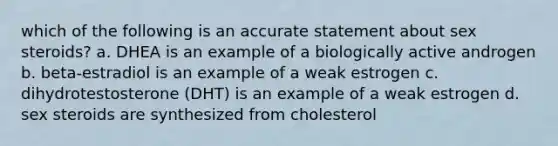 which of the following is an accurate statement about sex steroids? a. DHEA is an example of a biologically active androgen b. beta-estradiol is an example of a weak estrogen c. dihydrotestosterone (DHT) is an example of a weak estrogen d. sex steroids are synthesized from cholesterol