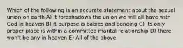 Which of the following is an accurate statement about the sexual union on earth A) it foreshadows the union we will all have with God in heaven B) it purpose is babies and bonding C) Its only proper place is within a committed marital relationship D) there won't be any in heaven E) All of the above