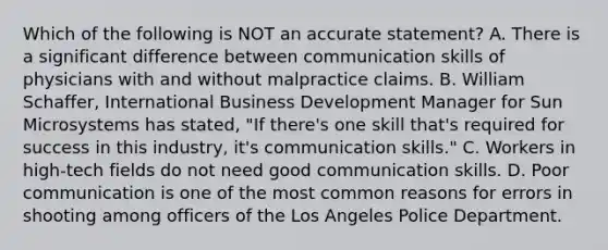 Which of the following is NOT an accurate statement? A. There is a significant difference between communication skills of physicians with and without malpractice claims. B. William Schaffer, International Business Development Manager for Sun Microsystems has stated, "If there's one skill that's required for success in this industry, it's communication skills." C. Workers in high-tech fields do not need good communication skills. D. Poor communication is one of the most common reasons for errors in shooting among officers of the Los Angeles Police Department.