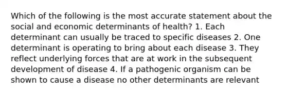 Which of the following is the most accurate statement about the social and economic determinants of health? 1. Each determinant can usually be traced to specific diseases 2. One determinant is operating to bring about each disease 3. They reflect underlying forces that are at work in the subsequent development of disease 4. If a pathogenic organism can be shown to cause a disease no other determinants are relevant