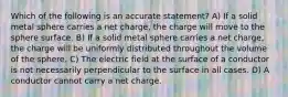 Which of the following is an accurate statement? A) If a solid metal sphere carries a net charge, the charge will move to the sphere surface. B) If a solid metal sphere carries a net charge, the charge will be uniformly distributed throughout the volume of the sphere. C) The electric field at the surface of a conductor is not necessarily perpendicular to the surface in all cases. D) A conductor cannot carry a net charge.