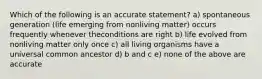 Which of the following is an accurate statement? a) spontaneous generation (life emerging from nonliving matter) occurs frequently whenever theconditions are right b) life evolved from nonliving matter only once c) all living organisms have a universal common ancestor d) b and c e) none of the above are accurate