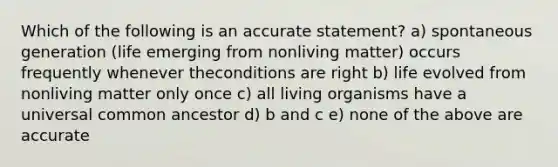 Which of the following is an accurate statement? a) spontaneous generation (life emerging from nonliving matter) occurs frequently whenever theconditions are right b) life evolved from nonliving matter only once c) all living organisms have a universal common ancestor d) b and c e) none of the above are accurate