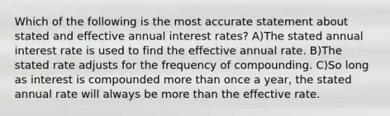 Which of the following is the most accurate statement about stated and effective annual interest rates? A)The stated annual interest rate is used to find the effective annual rate. B)The stated rate adjusts for the frequency of compounding. C)So long as interest is compounded more than once a year, the stated annual rate will always be more than the effective rate.