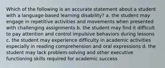 Which of the following is an accurate statement about a student with a language-based learning disability? a. the student may engage in repetitive activities and movements when presented with challenging assignments b. the student may find it difficult to pay attention and control impulsive behaviors during lessons c. the student may experience difficulty in academic activities especially in reading comprehension and oral expressions d. the student may lack problem-solving and other executive functioning skills required for academic success