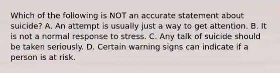 Which of the following is NOT an accurate statement about suicide? A. An attempt is usually just a way to get attention. B. It is not a normal response to stress. C. Any talk of suicide should be taken seriously. D. Certain warning signs can indicate if a person is at risk.