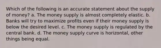 Which of the following is an accurate statement about the supply of money? a. The money supply is almost completely elastic. b. Banks will try to maximize profits even if their money supply is below the desired level. c. The money supply is regulated by the central bank. d. The money supply curve is horizontal, other things being equal.