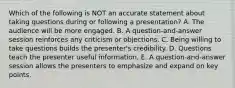 Which of the following is NOT an accurate statement about taking questions during or following a​ presentation? A. The audience will be more engaged. B. A​ question-and-answer session reinforces any criticism or objections. C. Being willing to take questions builds the​ presenter's credibility. D. Questions teach the presenter useful information. E. A​ question-and-answer session allows the presenters to emphasize and expand on key points.