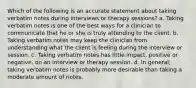 Which of the following is an accurate statement about taking verbatim notes during interviews or therapy sessions? a. Taking verbatim notes is one of the best ways for a clinician to communicate that he or she is truly attending to the client. b. Taking verbatim notes may keep the clinician from understanding what the client is feeling during the interview or session. c. Taking verbatim notes has little impact, positive or negative, on an interview or therapy session. d. In general, taking verbatim notes is probably more desirable than taking a moderate amount of notes.