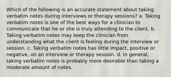 Which of the following is an accurate statement about taking verbatim notes during interviews or therapy sessions? a. Taking verbatim notes is one of the best ways for a clinician to communicate that he or she is truly attending to the client. b. Taking verbatim notes may keep the clinician from understanding what the client is feeling during the interview or session. c. Taking verbatim notes has little impact, positive or negative, on an interview or therapy session. d. In general, taking verbatim notes is probably more desirable than taking a moderate amount of notes.