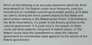 Which of the following is an accurate statement about the Tenth Amendment? a) The federal courts have frequently used this amendment to invalidate national government actions. b) It does not clearly distinguish which powers belong to the states and which powers belong to the federal government. c) According to the Tenth Amendment, if a power is not directly granted to the national government, it is given only to the people. d) State courts are fairly powerful compared to federal courts. e) The federal courts used this amendment to allow the national government to commandeer state agencies to the service of the federal government.