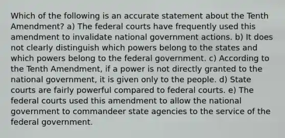 Which of the following is an accurate statement about the Tenth Amendment? a) The federal courts have frequently used this amendment to invalidate national government actions. b) It does not clearly distinguish which powers belong to the states and which powers belong to the federal government. c) According to the Tenth Amendment, if a power is not directly granted to the national government, it is given only to the people. d) State courts are fairly powerful compared to federal courts. e) The federal courts used this amendment to allow the national government to commandeer state agencies to the service of the federal government.